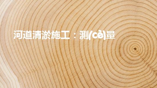 河道清淤施工：測(cè)量設(shè)備的秘密武器！